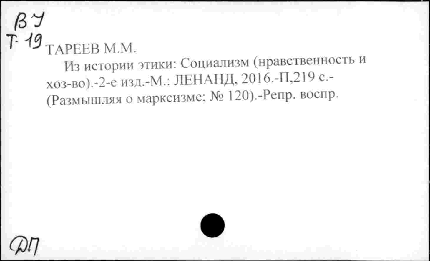 ﻿ТАРЕЕВ М.М.
Из истории этики: Социализм (нравственность хоз-во).-2-е ИЗД.-М.: ЛЕНАНД, 2О16.-П,219 с,-(Размышляя о марксизме; № 120).-Репр. воспр.